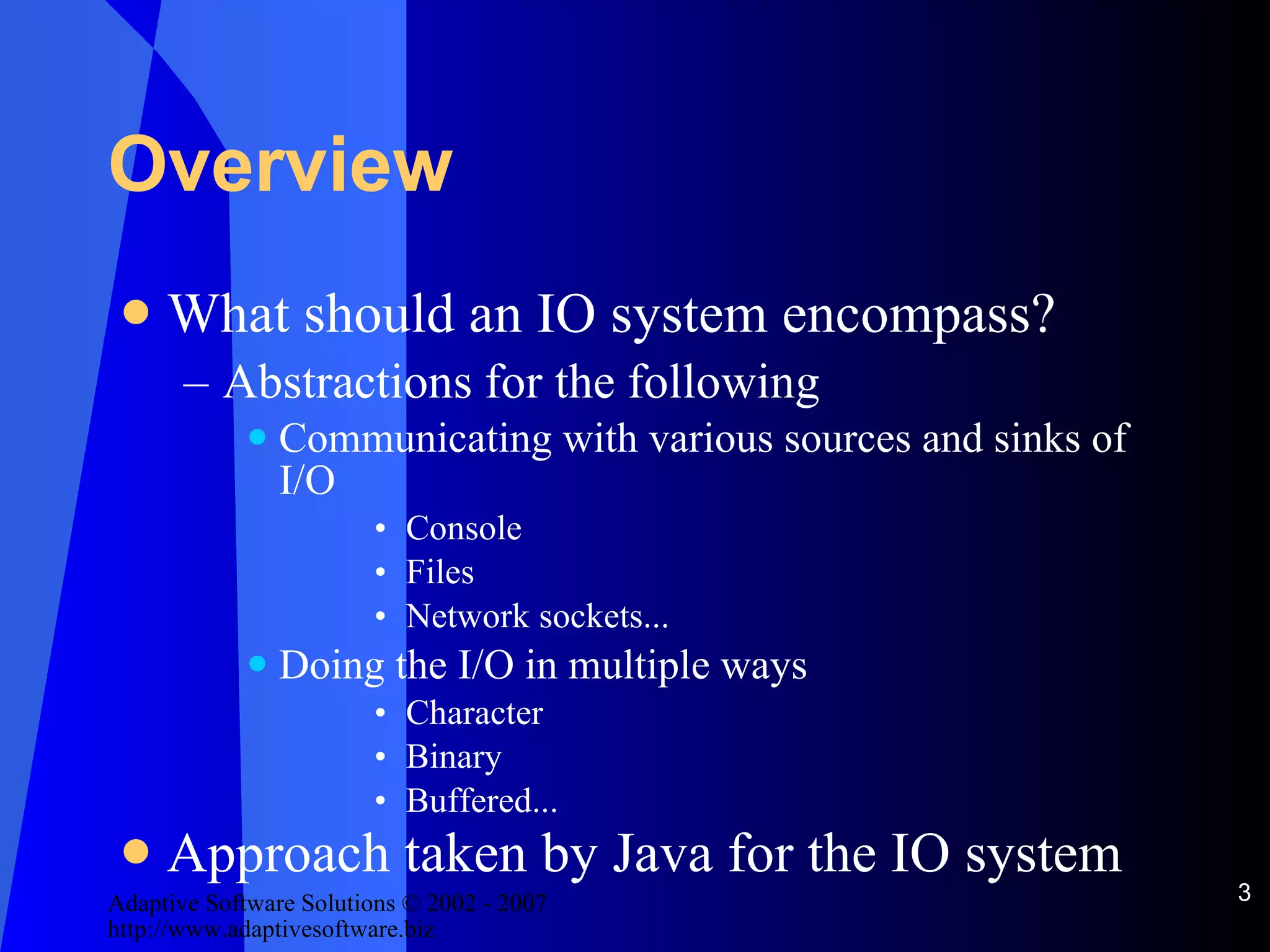 Overview  What should an IO system encompass? Abstractions for the following Communicating with various sources and sinks of I/O Console Files Network sockets... Doing the I/O in multiple ways Character Binary Buffered... Approach taken by Java for the IO system 