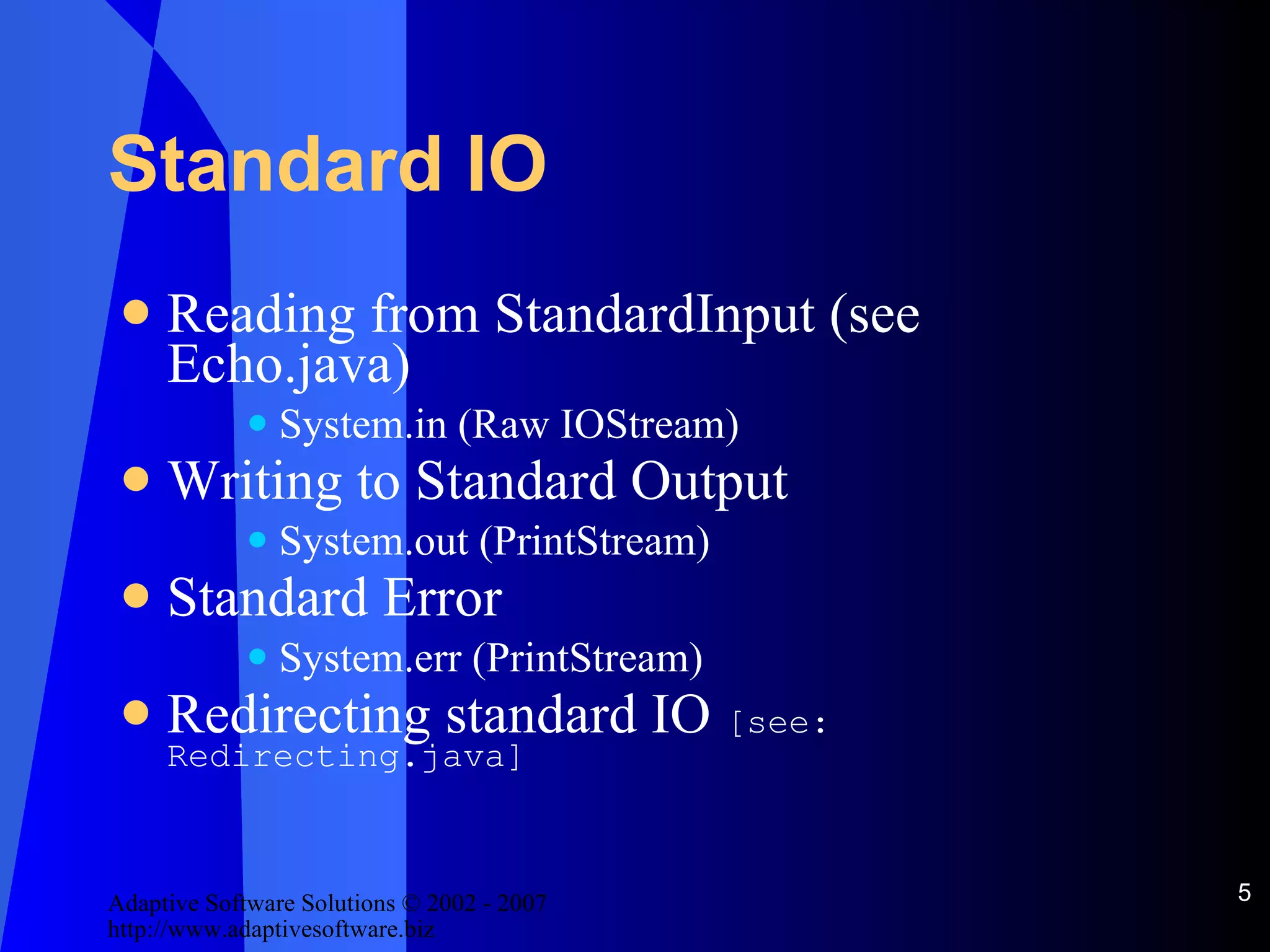 Standard IO Reading from StandardInput (see Echo.java) System.in (Raw IOStream) Writing to Standard Output System.out (PrintStream) Standard Error System.err (PrintStream) Redirecting standard IO  [see: Redirecting.java] 