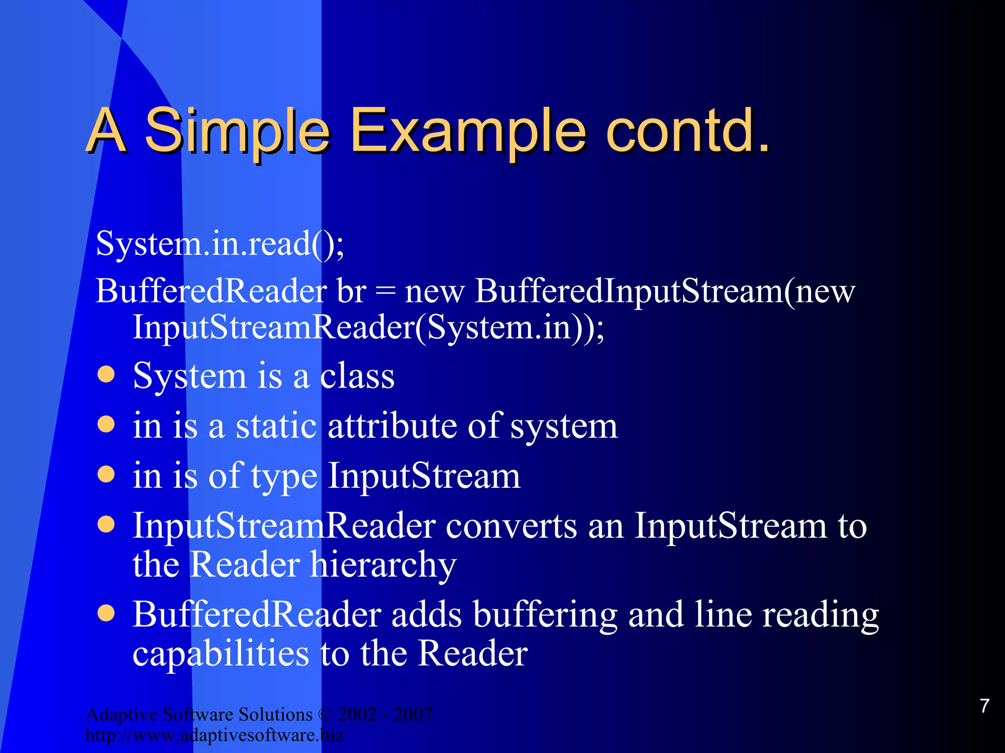 A Simple Example contd. System.in.read(); BufferedReader br = new BufferedInputStream(new InputStreamReader(System.in)); System is a class in is a static attribute of system in is of type InputStream InputStreamReader converts an InputStream to the Reader hierarchy BufferedReader adds buffering and line reading capabilities to the Reader 