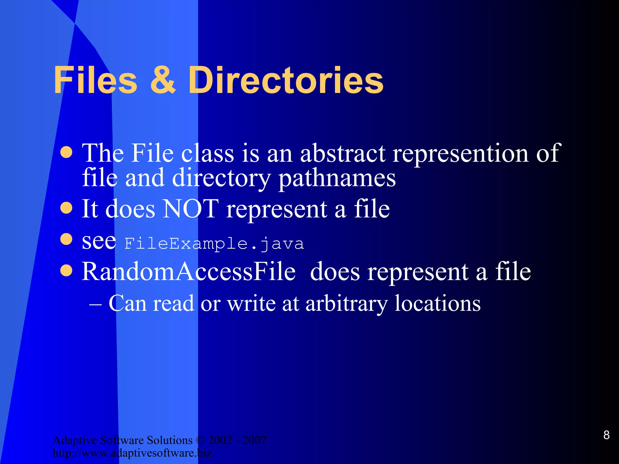 Files & Directories The File class is an abstract represention of file and directory pathnames It does NOT represent a file see  FileExample.java RandomAccessFile  does represent a file Can read or write at arbitrary locations 
