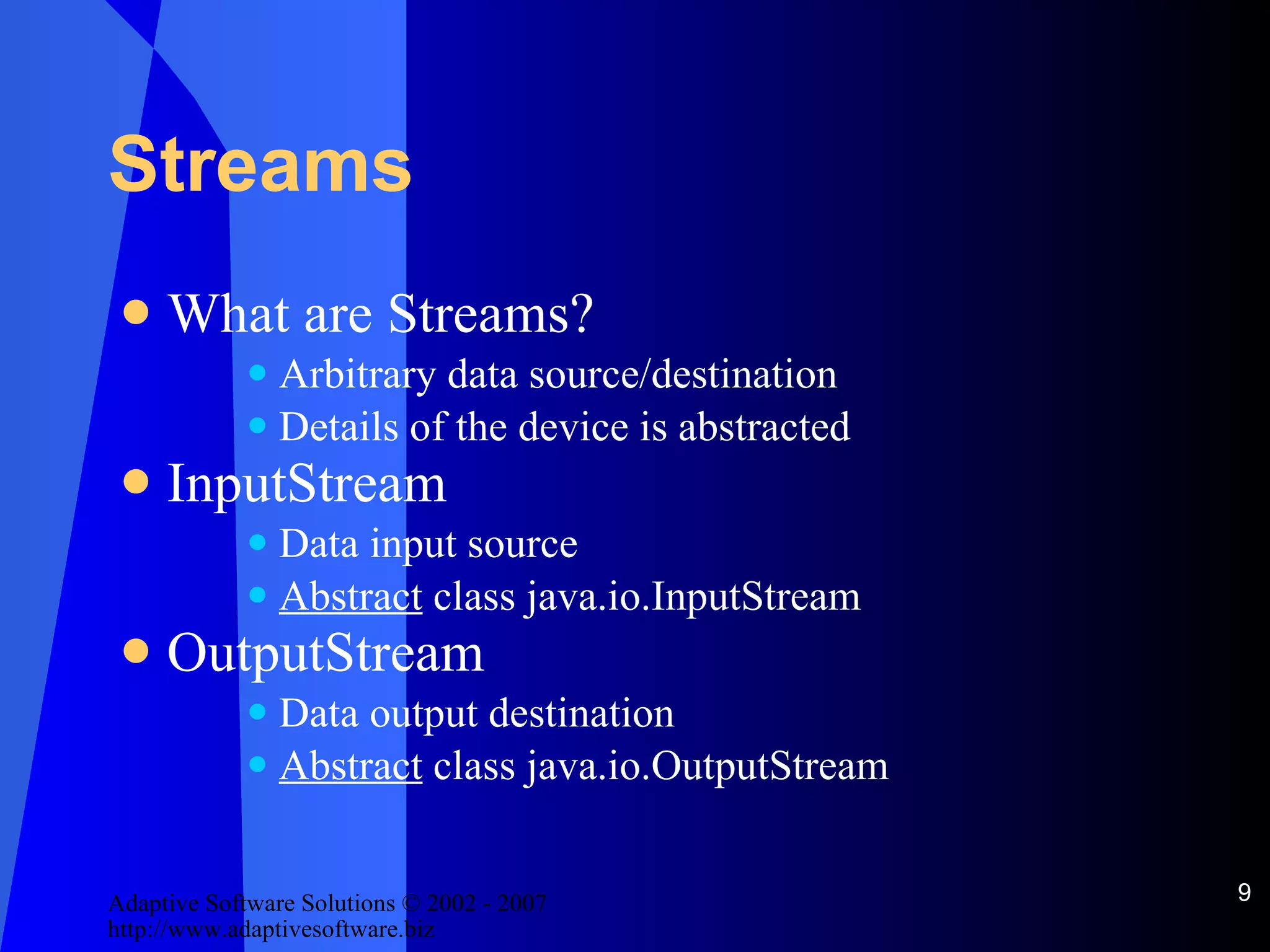 Streams What are Streams? Arbitrary data source/destination Details of the device is abstracted InputStream Data input source Abstract  class java.io.InputStream OutputStream Data output destination Abstract  class java.io.OutputStream 