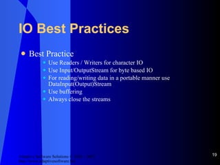 IO Best Practices Best Practice Use Readers / Writers for character IO Use Input/OutputStream for byte based IO For reading/writing data in a portable manner use DataInput(Output)Stream Use buffering Always close the streams 