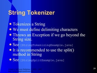 String Tokenizer Tokenizes a String We must define delimiting characters Throws an Exception if we go beyond the String size. See  [StringTokenizingExample.java] It is recommended to use the split() method in String See  [StringSplitExample.java] 