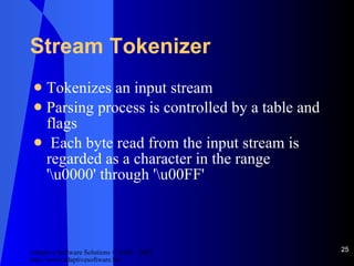 Stream Tokenizer Tokenizes an input stream Parsing process is controlled by a table and flags Each byte read from the input stream is regarded as a character in the range '\u0000' through '\u00FF' 