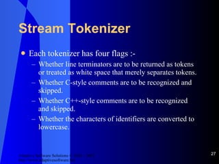 Stream Tokenizer Each tokenizer has four flags :- Whether line terminators are to be returned as tokens or treated as white space that merely separates tokens. Whether C-style comments are to be recognized and skipped. Whether C++-style comments are to be recognized and skipped. Whether the characters of identifiers are converted to lowercase. 