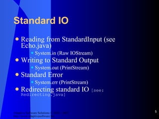 Standard IO Reading from StandardInput (see Echo.java) System.in (Raw IOStream) Writing to Standard Output System.out (PrintStream) Standard Error System.err (PrintStream) Redirecting standard IO  [see: Redirecting.java] 
