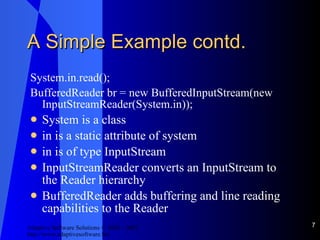 A Simple Example contd. System.in.read(); BufferedReader br = new BufferedInputStream(new InputStreamReader(System.in)); System is a class in is a static attribute of system in is of type InputStream InputStreamReader converts an InputStream to the Reader hierarchy BufferedReader adds buffering and line reading capabilities to the Reader 