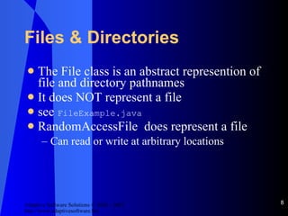 Files & Directories The File class is an abstract represention of file and directory pathnames It does NOT represent a file see  FileExample.java RandomAccessFile  does represent a file Can read or write at arbitrary locations 
