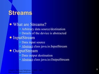 Streams What are Streams? Arbitrary data source/destination Details of the device is abstracted InputStream Data input source Abstract  class java.io.InputStream OutputStream Data output destination Abstract  class java.io.OutputStream 