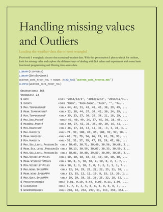 Handling missing values
and Outliers
Loading the weather-data that is semi wrangled
Previously I wrangled a dataset that contained weather data. With this presentation I plan to check for outliers,
look for missing value and explore the different ways of dealing with NA values and experiment with some basic
functional programming and filtering time-series data.
LIBRARY(TIDYVERSE)
LIBRARY(DATAEXPLORER)
WEATHER_DATA_PIVOT_TBL = READR::READ_RDS('WEATHER_DATA_PIVOTED.RDS')
GLIMPSE(WEATHER_DATA_PIVOT_TBL)
OBSERVATIONS: 366
VARIABLES: 23
$ DATE <CHR> "2014/12/1", "2014/12/2", "2014/12/3...
$ EVENTS <CHR> "RAIN", "RAIN-SNOW", "RAIN", "", "RA...
$ MAX.TEMPERATUREF <DBL> 64, 42, 51, 43, 42, 45, 38, 29, 49, ...
$ MEAN.TEMPERATUREF <DBL> 52, 38, 44, 37, 34, 42, 30, 24, 39, ...
$ MIN.TEMPERATUREF <DBL> 39, 33, 37, 30, 26, 38, 21, 18, 29, ...
$ MAX.DEW.POINTF <DBL> 46, 40, 49, 24, 37, 45, 36, 28, 49, ...
$ MEANDEW.POINTF <DBL> 40, 27, 42, 21, 25, 40, 20, 16, 41, ...
$ MIN.DEWPOINTF <DBL> 26, 17, 24, 13, 12, 36, -3, 3, 28, 3...
$ MAX.HUMIDITY <DBL> 74, 92, 100, 69, 85, 100, 92, 92, 10...
$ MEAN.HUMIDITY <DBL> 63, 72, 79, 54, 66, 93, 61, 70, 93, ...
$ MIN.HUMIDITY <DBL> 52, 51, 57, 39, 47, 85, 29, 47, 86, ...
$ MAX.SEA.LEVEL.PRESSUREIN <DBL> 30.45, 30.71, 30.40, 30.56, 30.68, 3...
$ MEAN.SEA.LEVEL.PRESSUREIN <DBL> 30.13, 30.59, 30.07, 30.33, 30.59, 3...
$ MIN.SEA.LEVEL.PRESSUREIN <DBL> 30.01, 30.40, 29.87, 30.09, 30.45, 3...
$ MAX.VISIBILITYMILES <DBL> 10, 10, 10, 10, 10, 10, 10, 10, 10, ...
$ MEAN.VISIBILITYMILES <DBL> 10, 8, 5, 10, 10, 4, 10, 8, 2, 3, 7,...
$ MIN.VISIBILITYMILES <DBL> 10, 2, 1, 10, 5, 0, 5, 2, 1, 1, 1, 7...
$ MAX.WIND.SPEEDMPH <DBL> 22, 24, 29, 25, 22, 22, 25, 21, 38, ...
$ MEAN.WIND.SPEEDMPH <DBL> 13, 15, 12, 12, 10, 8, 15, 13, 20, 1...
$ MAX.GUST.SPEEDMPH <DBL> 29, 29, 38, 33, 26, 25, 32, 28, 52, ...
$ PRECIPITATIONIN <DBL> 0.01, 0.10, 0.44, 0.00, 0.11, 1.09, ...
$ CLOUDCOVER <DBL> 6, 7, 8, 3, 5, 8, 6, 8, 8, 8, 8, 7, ...
$ WINDDIRDEGREES <DBL> 268, 62, 254, 292, 61, 313, 350, 354...
 