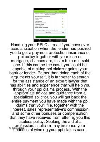 Handling your PPI Claims - If you have ever
faced a situation when the lender has pushed
 you to get a payment protection insurance or
         ppi policy together with your loan or
  mortgage, chances are, it can be a mis-sold
    one. If this can be the case, you could be
   capable of making ppi claims against your
bank or lender. Rather than doing each of the
  arguments yourself, it is far better to search
   for the assistance of an expert lawyer that
 has abilities and experience that will help you
    through your ppi claims process. With the
     appropriate advice and guidance from a
    specialized solicitor, you will get back the
  entire payment you have made with the ppi
       claims that you'll file, together with the
  interest, sales representative's commission
   and some other bonuses or compensation
 that they have received from offering you this
         useless policy. Seeking the aid of a
     professional solicitor may increase your
dr ppi claims
    chances of winning your ppi claims case.
 