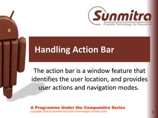 1
A Programme Under the Compumitra Series
Copyright 2014 © Sunmitra Education Technologies Limited, India
Handling Action Bar
The action bar is a window feature that
identifies the user location, and provides
user actions and navigation modes.
 
