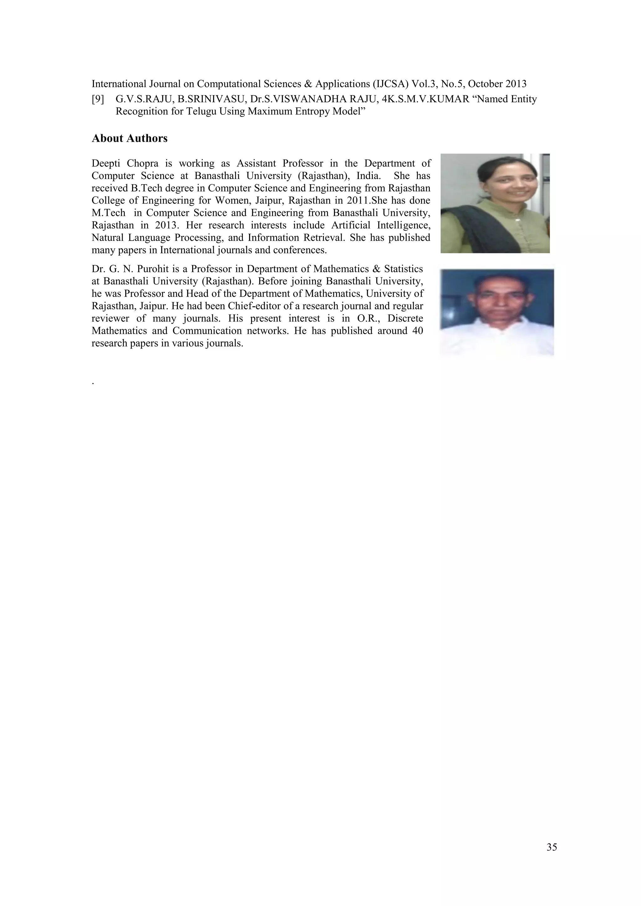 International Journal on Computational Sciences & Applications (IJCSA) Vol.3, No.5, October 2013 [9] G.V.S.RAJU, B.SRINIVASU, Dr.S.VISWANADHA RAJU, 4K.S.M.V.KUMAR “Named Entity Recognition for Telugu Using Maximum Entropy Model” About Authors Deepti Chopra is working as Assistant Professor in the Department of Computer Science at Banasthali University (Rajasthan), India. She has received B.Tech degree in Computer Science and Engineering from Rajasthan College of Engineering for Women, Jaipur, Rajasthan in 2011.She has done M.Tech in Computer Science and Engineering from Banasthali University, Rajasthan in 2013. Her research interests include Artificial Intelligence, Natural Language Processing, and Information Retrieval. She has published many papers in International journals and conferences. Dr. G. N. Purohit is a Professor in Department of Mathematics & Statistics at Banasthali University (Rajasthan). Before joining Banasthali University, he was Professor and Head of the Department of Mathematics, University of Rajasthan, Jaipur. He had been Chief-editor of a research journal and regular reviewer of many journals. His present interest is in O.R., Discrete Mathematics and Communication networks. He has published around 40 research papers in various journals. . 35 