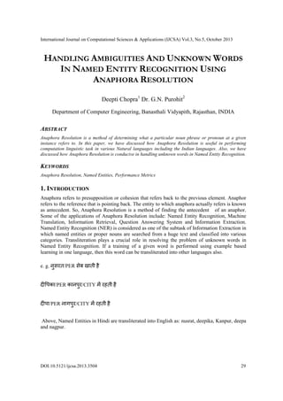 International Journal on Computational Sciences & Applications (IJCSA) Vol.3, No.5, October 2013

HANDLING AMBIGUITIES AND UNKNOWN WORDS
IN NAMED ENTITY RECOGNITION USING
ANAPHORA RESOLUTION
Deepti Chopra1 Dr. G.N. Purohit2
Department of Computer Engineering, Banasthali Vidyapith, Rajasthan, INDIA

ABSTRACT
Anaphora Resolution is a method of determining what a particular noun phrase or pronoun at a given
instance refers to. In this paper, we have discussed how Anaphora Resolution is useful in performing
computation linguistic task in various Natural languages including the Indian languages. Also, we have
discussed how Anaphora Resolution is conducive in handling unknown words in Named Entity Recognition.

KEYWORDS
Anaphora Resolution, Named Entities, Performance Metrics

1. INTRODUCTION
Anaphora refers to presupposition or cohesion that refers back to the previous element. Anaphor
refers to the reference that is pointing back. The entity to which anaphora actually refers is known
as antecedent. So, Anaphora Resolution is a method of finding the antecedent of an anaphor.
Some of the applications of Anaphora Resolution include: Named Entity Recognition, Machine
Translation, Information Retrieval, Question Answering System and Information Extraction.
Named Entity Recognition (NER) is considered as one of the subtask of Information Extraction in
which named entities or proper nouns are searched from a huge text and classified into various
categories. Transliteration plays a crucial role in resolving the problem of unknown words in
Named Entity Recognition. If a training of a given word is performed using example based
learning in one language, then this word can be transliterated into other languages also.
e. g. नसरत/PER सेब खाती है
ु
दीपिका/PER कानिर/CITY में रहती है
ु
दीिा/PER नागिर/CITY में रहती है
ु
Above, Named Entities in Hindi are transliterated into English as: nusrat, deepika, Kanpur, deepa
and nagpur.

DOI:10.5121/ijcsa.2013.3504

29

 