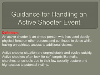 Definition:
An active shooter is an armed person who has used deadly
physical force on other persons and continues to do so while
having unrestricted access to additional victims.
Active shooter situation are unpredictable and evolve quickly.
Active shooters often look for soft targets like malls,
churches, or schools due to their low security posture and
high access to potential victims.
 