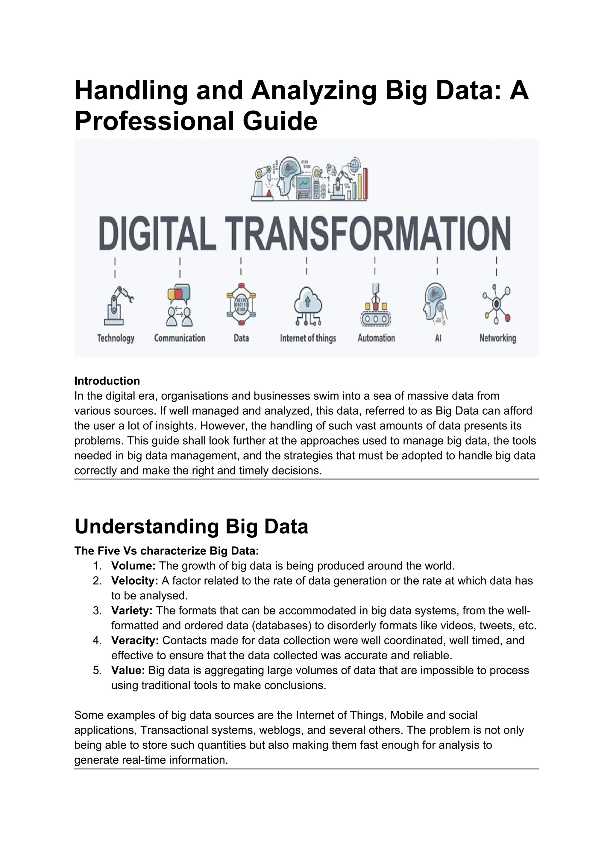 Handling and Analyzing Big Data: A
Professional Guide
Introduction
In the digital era, organisations and businesses swim into a sea of massive data from
various sources. If well managed and analyzed, this data, referred to as Big Data can afford
the user a lot of insights. However, the handling of such vast amounts of data presents its
problems. This guide shall look further at the approaches used to manage big data, the tools
needed in big data management, and the strategies that must be adopted to handle big data
correctly and make the right and timely decisions.
Understanding Big Data
The Five Vs characterize Big Data:
1. Volume: The growth of big data is being produced around the world.
2. Velocity: A factor related to the rate of data generation or the rate at which data has
to be analysed.
3. Variety: The formats that can be accommodated in big data systems, from the well-
formatted and ordered data (databases) to disorderly formats like videos, tweets, etc.
4. Veracity: Contacts made for data collection were well coordinated, well timed, and
effective to ensure that the data collected was accurate and reliable.
5. Value: Big data is aggregating large volumes of data that are impossible to process
using traditional tools to make conclusions.
Some examples of big data sources are the Internet of Things, Mobile and social
applications, Transactional systems, weblogs, and several others. The problem is not only
being able to store such quantities but also making them fast enough for analysis to
generate real-time information.
 