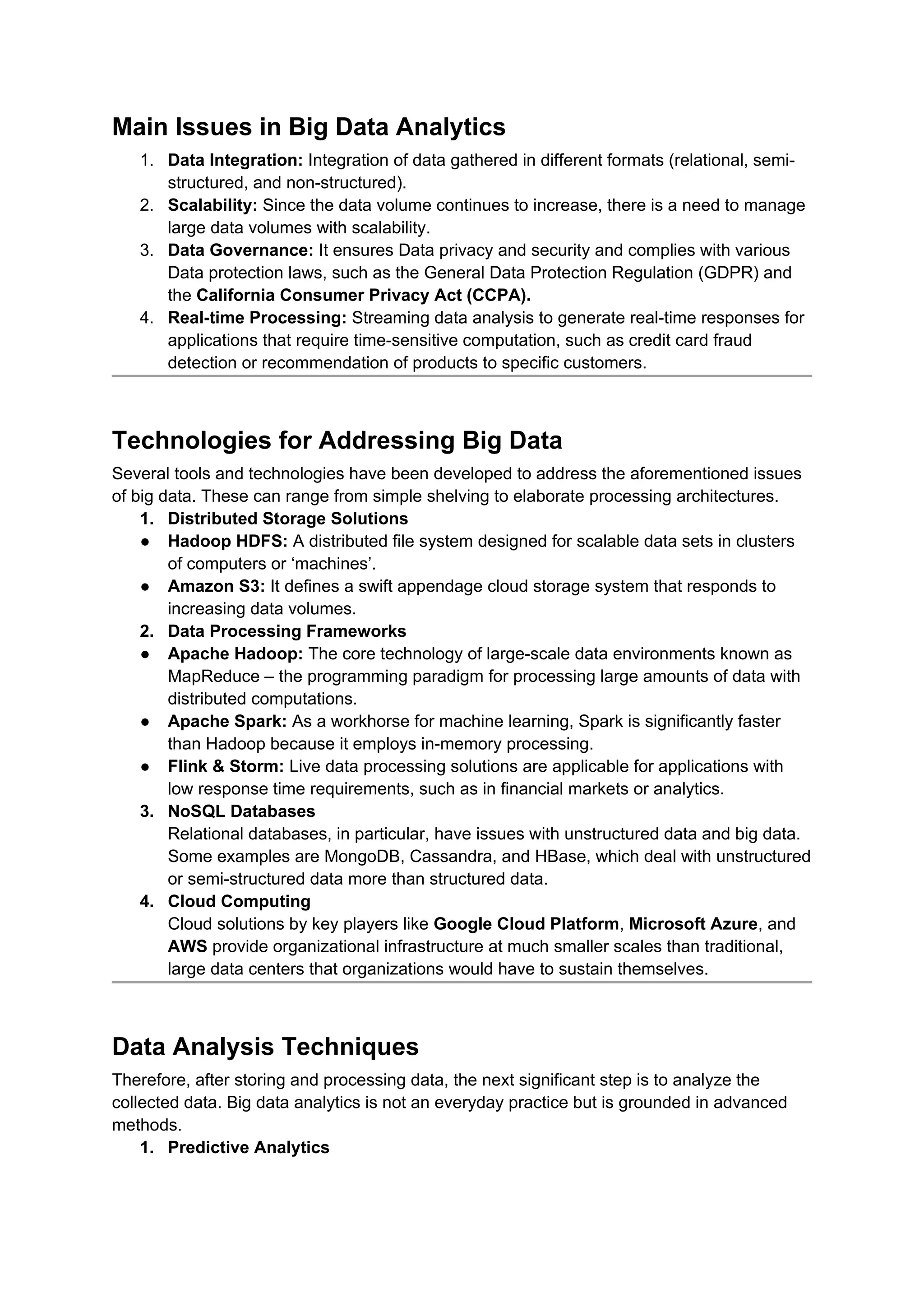 Main Issues in Big Data Analytics
1. Data Integration: Integration of data gathered in different formats (relational, semi-
structured, and non-structured).
2. Scalability: Since the data volume continues to increase, there is a need to manage
large data volumes with scalability.
3. Data Governance: It ensures Data privacy and security and complies with various
Data protection laws, such as the General Data Protection Regulation (GDPR) and
the California Consumer Privacy Act (CCPA).
4. Real-time Processing: Streaming data analysis to generate real-time responses for
applications that require time-sensitive computation, such as credit card fraud
detection or recommendation of products to specific customers.
Technologies for Addressing Big Data
Several tools and technologies have been developed to address the aforementioned issues
of big data. These can range from simple shelving to elaborate processing architectures.
1. Distributed Storage Solutions
● Hadoop HDFS: A distributed file system designed for scalable data sets in clusters
of computers or ‘machines’.
● Amazon S3: It defines a swift appendage cloud storage system that responds to
increasing data volumes.
2. Data Processing Frameworks
● Apache Hadoop: The core technology of large-scale data environments known as
MapReduce – the programming paradigm for processing large amounts of data with
distributed computations.
● Apache Spark: As a workhorse for machine learning, Spark is significantly faster
than Hadoop because it employs in-memory processing.
● Flink & Storm: Live data processing solutions are applicable for applications with
low response time requirements, such as in financial markets or analytics.
3. NoSQL Databases
Relational databases, in particular, have issues with unstructured data and big data.
Some examples are MongoDB, Cassandra, and HBase, which deal with unstructured
or semi-structured data more than structured data.
4. Cloud Computing
Cloud solutions by key players like Google Cloud Platform, Microsoft Azure, and
AWS provide organizational infrastructure at much smaller scales than traditional,
large data centers that organizations would have to sustain themselves.
Data Analysis Techniques
Therefore, after storing and processing data, the next significant step is to analyze the
collected data. Big data analytics is not an everyday practice but is grounded in advanced
methods.
1. Predictive Analytics
 