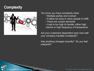 ComplianceWhat areas of your business get affected by compliance to regulations and standards?Do you need to support customer standards because they are required to comply? Has anything changed recently?  Do you feel prepared?© Copyright SCT Alternative, Inc. 2010We keep your customers buying