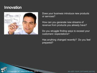 Service level requirementsIs it difficult for you to maintain your Service Level Agreements?How does it affect your customers? How will you serve your customers better?  How do you know if you are meeting their expectations?  Are your service levels world class in your customers’ eyes?Has anything changed recently?  Do you feel prepared?© Copyright SCT Alternative, Inc. 2010We keep your customers buying