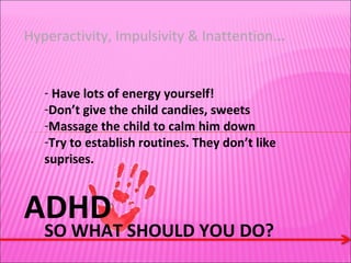 ADHD Hyperactivity, Impulsivity & Inattention. .. SO WHAT SHOULD YOU DO? Have lots of energy yourself! Don’t give the child candies, sweets Massage the child to calm him down Try to establish routines. They don’t like suprises.  