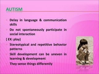 Delay in language & communication skills Do not spontaneously participate in social interaction  ( EX: play) Stereotypical and repetitive behavior patterns Skill development can be uneven in learning & development They sense things differently 