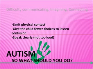 AUTISM SO WHAT SHOULD YOU DO? Difficulty communicating, Imagining, Connecting Limit physical contact Give the child fewer choices to lessen confusion Speak clearly (not too loud) 