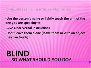 BLIND SO WHAT SHOULD YOU DO? Difficulty seeing, Fearful, Self-Conscious  Use the person’s name or lightly touch the arm of the one you are speaking to Give Clear Verbal Instructions Don’t leave them alone (leave them next to an object they can touch) 