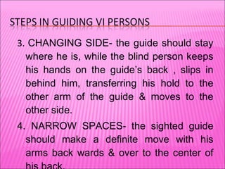 3.  CHANGING SIDE- the guide should stay where he is, while the blind person keeps his hands on the guide’s back , slips in behind him, transferring his hold to the other arm of the guide & moves to the other side. 4. NARROW SPACES- the sighted guide should make a definite move with his arms back wards & over to the center of his back. The blind person responds by straightening out his arm & steeping directly behind the guide. Both of them now in single file. 