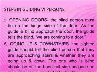 5.  OPENING DOORS- the blind person must be on the hinge side of the door. As the guide & blind approach the door, the guide tells the blind, “we are coming to a door.” 6. GOING UP & DOWNSTAIRS- the sighted guide should tell the blind person that they are approaching stairs & whether they are going up & down. The one who is blind should be on the hand rail side because he may feel more comfortable holding on the railing while going upstairs. 