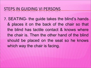 7.  SEATING- the guide takes the blind’s hands & places it on the back of the chair so that the blind has tactile contact & knows where the chair is. Then the other hand of the blind should be placed on the seat so he knows which way the chair is facing. 
