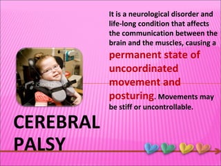 CEREBRAL PALSY It is a neurological disorder and life-long condition that affects the communication between the brain and the muscles, causing a  permanent state of uncoordinated movement and posturing . Movements may be stiff or uncontrollable.  