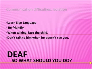 DEAF SO WHAT SHOULD YOU DO? Communication difficulties, isolation  Learn Sign Language Be friendly  When talking, face the child.  Don’t talk to him when he doesn’t see you.  