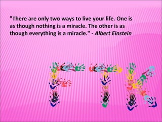 "There are only two ways to live your life. One is as though nothing is a miracle. The other is as though everything is a miracle." -  Albert Einstein 