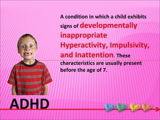 ADHD A condition in which a child exhibits signs of  developmentally inappropriate Hyperactivity, Impulsivity, and Inattention .  These characteristics are usually present before the age of 7. 