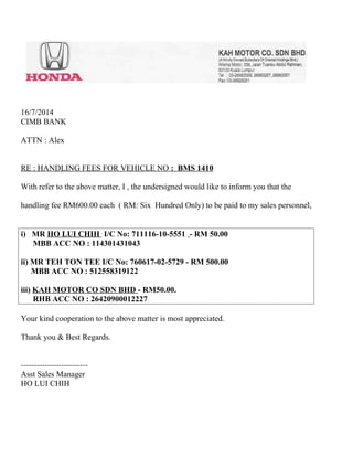 16/7/2014 
CIMB BANK 
ATTN : Alex 
RE : HANDLING FEES FOR VEHICLE NO : BMS 1410 
With refer to the above matter, I , the undersigned would like to inform you that the 
handling fee RM600.00 each ( RM: Six Hundred Only) to be paid to my sales personnel, 
i) MR HO LUI CHIH I/C No: 711116-10-5551 - RM 50.00 
MBB ACC NO : 114301431043 
ii) MR TEH TON TEE I/C No: 760617-02-5729 - RM 500.00 
MBB ACC NO : 512558319122 
iii) KAH MOTOR CO SDN BHD - RM50.00. 
RHB ACC NO : 26420900012227 
Your kind cooperation to the above matter is most appreciated. 
Thank you & Best Regards. 
------------------------- 
Asst Sales Manager 
HO LUI CHIH 
