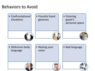 Behaviors to Avoid
• Forceful hand
gestures
• Entering
guest’s
personal space
• Defensive body
language
• Raising your
voice
• Bad language
• Confrontational
situations
 
