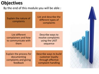 Objectives
By the end of this module you will be able :
Explain the nature of
complaints
List and describe the
different types of
complaints
List different
complainers and how
to communicate with
them
Describe ways to
resolve complaints
using the LAST
sequence
Explain the process for
documenting
complaints and giving
feedback
Describe ways to build
customer loyalty
through effective
complaint handling
 