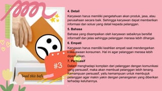 4. Detail
Karyawan harus memiliki pengetahuan akan produk, jasa, atau
perusahaan secara baik. Sehingga karyawan dapat memberikan
informasi dan solusi yang detail kepada pelanggan.
5. Bahasa
Bahasa yang disampaikan oleh karyawan sebaiknya bersifat
informatif dan jelas sehingga pelanggan merasa lebih dihargai.
6. Empati
Karyawan harus memiliki keahlian empati saat mendengarkan
kekecewaan konsumen. Hal ini agar pelanggan merasa lebih
diperhatikan.
7. Persuasif
Dalam menghadapi komplain dari pelanggan dengan komunikasi
yang persuasif, maka akan membuat pelanggan lebih tenang.
Kemampuan persuasif, yaitu kemampuan untuk membujuk
pelanggan agar makin yakin dengan penanganan yang diberikan
terhadap keluhannya.
.
 