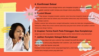 #4
4. Konfirmasi Solusi
Setelah memberikan solusi sebagai bentuk cara mengatasi komplain customer, konfirmasi
ulang apakah customer sudah merasa puas dengan solusi yang diberikan.
5. Kontrol Situasi
Dalam setiap tahapan mengatasi komplain customer, kamu harus bisa mengontrol situasi dengan
menggunakan pilihan kata dan bahasa yang menunjukkan bahwa kamu siap untuk menangani masalah
yang dihadapi customer.
Pastikan customer tahu bahwa kamu mengerti kekhawatiran mereka dan tidak akan mengabaikannya.
Selanjutnya, alihkan fokus emosi customer pada solusi yang akan kamu berikan dan pastikan customer
merasa puas dengan hasilnya.
6. Ucapkan Terima Kasih Pada Pelanggan Atas Komplainnya
Jangan lupa untuk mengucapkan terimakasih kepada customer karena keluhan yang disampaikan.
7. Jadikan Komplain Sebagai Bahan Evaluasi
Komplain yang masuk dari para customer bisa menjadi hal positif jika ditanggapi dengan
tenang. Rekap semua yang didapatkan dari customer. Lalu, buat menjadi evaluasi demi
kualitas produk dan layanan yang baik.
Evaluasi ini bisa menjadi momen yang tepat bagi kamu untuk membuat atau mengembangkan
produk lama menjadi produk yang lebih baik.
 