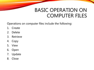 BASIC OPERATION ON
COMPUTER FILES
Operations on computer files include the following:
1. Create
2. Delete
3. Retrieve
4. Copy
5. View
6. Open
7. Update
8. Close
 