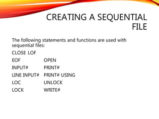 CREATING A SEQUENTIAL
FILE
The following statements and functions are used with
sequential files:
CLOSE LOF
EOF OPEN
INPUT# PRINT#
LINE INPUT# PRINT# USING
LOC UNLOCK
LOCK WRITE#
 