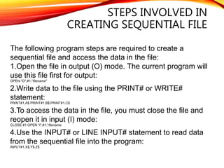 STEPS INVOLVED IN
CREATING SEQUENTIAL FILE
The following program steps are required to create a
sequential file and access the data in the file:
1.Open the file in output (O) mode. The current program will
use this file first for output:
OPEN "O",#1,"filename"
2.Write data to the file using the PRINT# or WRITE#
statement:
PRINT#1,A$ PRINT#1,B$ PRINT#1,C$
3.To access the data in the file, you must close the file and
reopen it in input (I) mode:
CLOSE #1 OPEN "I",#1,"filename
4.Use the INPUT# or LINE INPUT# statement to read data
from the sequential file into the program:
INPUT#1,X$,Y$,Z$
 