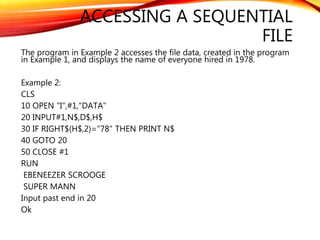 ACCESSING A SEQUENTIAL
FILE
The program in Example 2 accesses the file data, created in the program
in Example 1, and displays the name of everyone hired in 1978.
Example 2:
CLS
10 OPEN "I",#1,"DATA"
20 INPUT#1,N$,D$,H$
30 IF RIGHT$(H$,2)="78" THEN PRINT N$
40 GOTO 20
50 CLOSE #1
RUN
EBENEEZER SCROOGE
SUPER MANN
Input past end in 20
Ok
 
