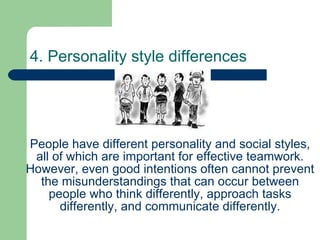 4. Personality style differences People have different personality and social styles, all of which are important for effective teamwork. However, even good intentions often cannot prevent the misunderstandings that can occur between people who think differently, approach tasks differently, and communicate differently. 