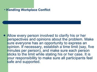 Allow every person involved to clarify his or her perspectives and opinions about the problem. Make sure everyone has an opportunity to express an opinion. If necessary, establish a time limit (say, five minutes per person), and make sure each person sticks to the limit while stating his or her case. It is your responsibility to make sure all participants feel safe and supported.  Handling Workplace Conflict 