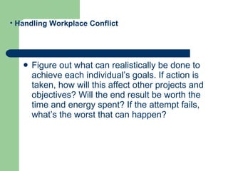 Figure out what can realistically be done to achieve each individual’s goals. If action is taken, how will this affect other projects and objectives? Will the end result be worth the time and energy spent? If the attempt fails, what’s the worst that can happen?  Handling Workplace Conflict 