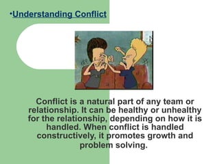 Conflict is a natural part of any team or relationship. It can be healthy or unhealthy for the relationship, depending on how it is handled. When conflict is handled constructively, it promotes growth and problem solving.   Understanding Conflict 