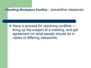 Have a process for resolving conflicts — bring up the subject at a meeting, and get agreement on what people should do in cases of differing viewpoints.  Handling Workplace Conflict -  preventive measures   