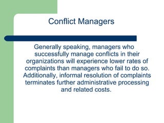 Generally speaking, managers who successfully manage conflicts in their organizations will experience lower rates of complaints than managers who fail to do so. Additionally, informal resolution of complaints terminates further administrative processing and related costs.  Conflict Managers 