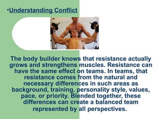 The body builder knows that resistance actually grows and strengthens muscles. Resistance can have the same effect on teams. In teams, that resistance comes from the natural and necessary differences in such areas as background, training, personality style, values, pace, or priority. Blended together, these differences can create a balanced team represented by all perspectives.   Understanding Conflict 